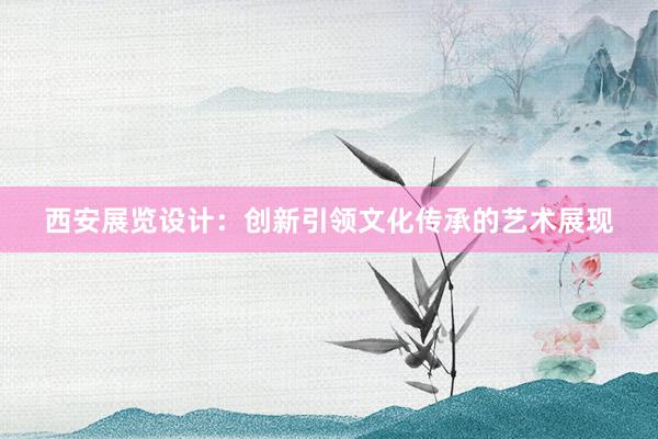 西安展览设计：创新引领文化传承的艺术展现